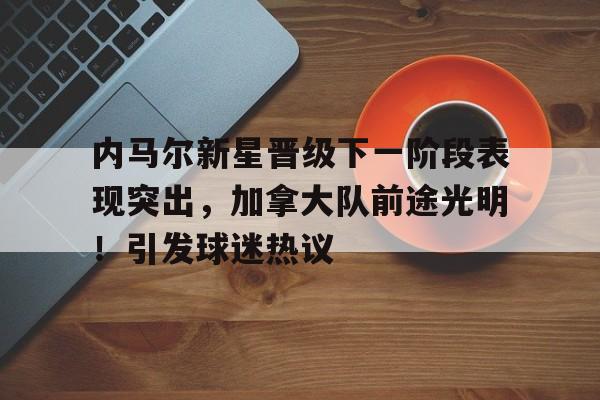 包含内马尔新星晋级下一阶段表现突出，加拿大队前途光明！引发球迷热议的词条