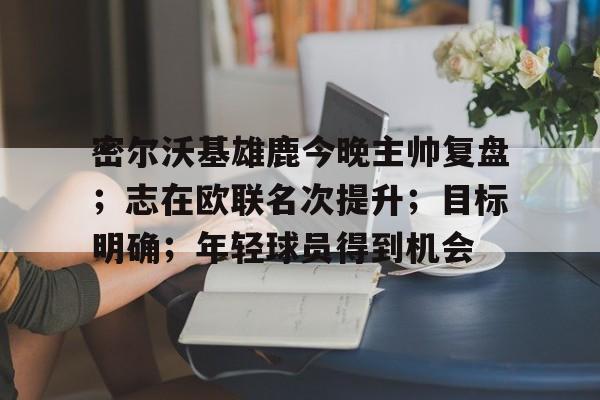九游网页版登录入口-密尔沃基雄鹿今晚主帅复盘；志在欧联名次提升；目标明确；年轻球员得到机会的简单介绍
