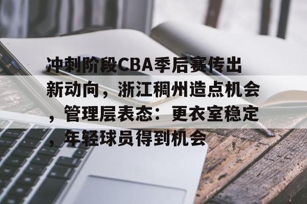 九游官网-关于冲刺阶段CBA季后赛传出新动向，浙江稠州造点机会，管理层表态：更衣室稳定，年轻球员得到机会的信息